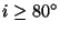 $i \geq 80^\circ$